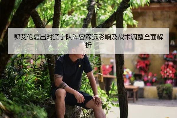 郭艾伦复出对辽宁队阵容深远影响及战术调整全面解析